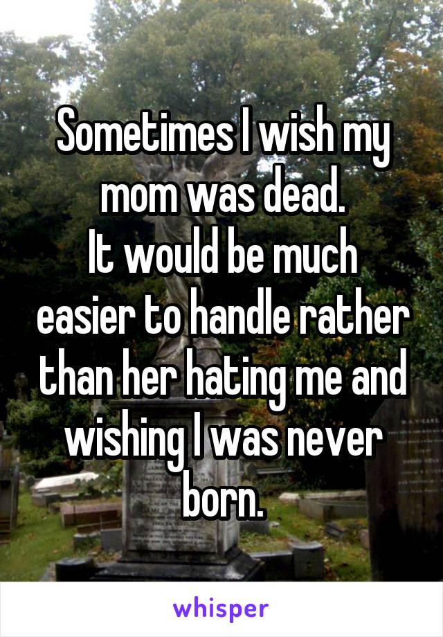 Sometimes I wish my mom was dead.
It would be much easier to handle rather than her hating me and wishing I was never born.