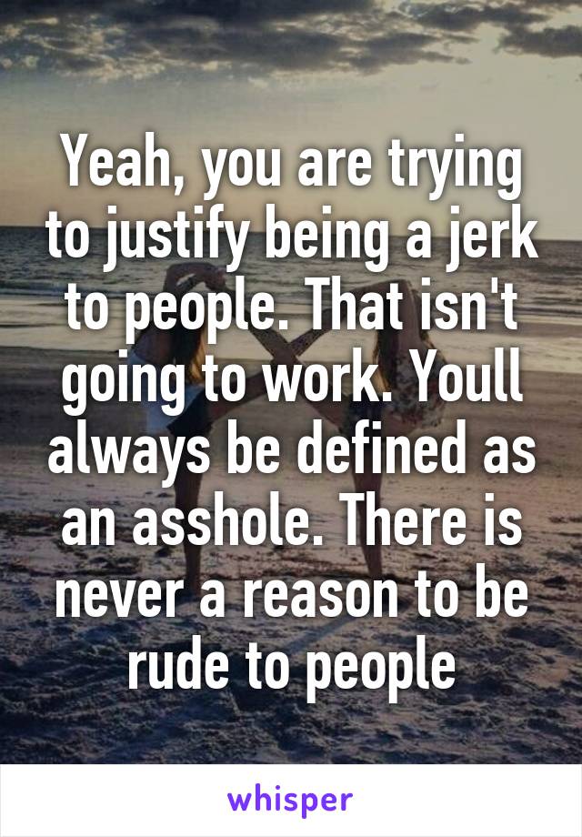 Yeah, you are trying to justify being a jerk to people. That isn't going to work. Youll always be defined as an asshole. There is never a reason to be rude to people