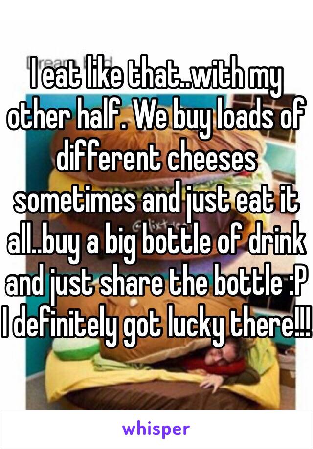 I eat like that..with my other half. We buy loads of different cheeses sometimes and just eat it all..buy a big bottle of drink and just share the bottle :P I definitely got lucky there!!! 