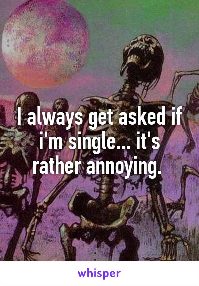 I always get asked if i'm single... it's rather annoying. 