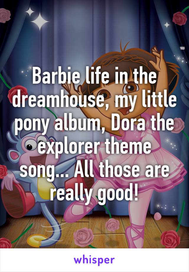 Barbie life in the dreamhouse, my little pony album, Dora the explorer theme song... All those are really good!