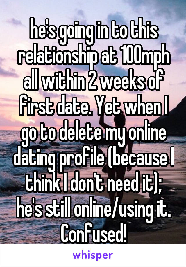 he's going in to this relationship at 100mph all within 2 weeks of first date. Yet when I go to delete my online dating profile (because I think I don't need it); he's still online/using it. Confused!