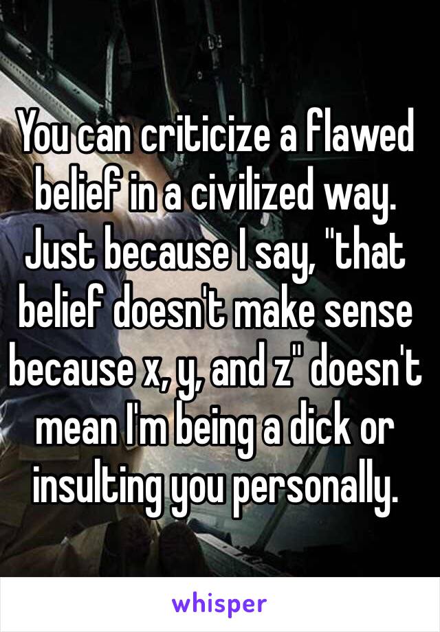 You can criticize a flawed belief in a civilized way. Just because I say, "that belief doesn't make sense because x, y, and z" doesn't mean I'm being a dick or insulting you personally. 