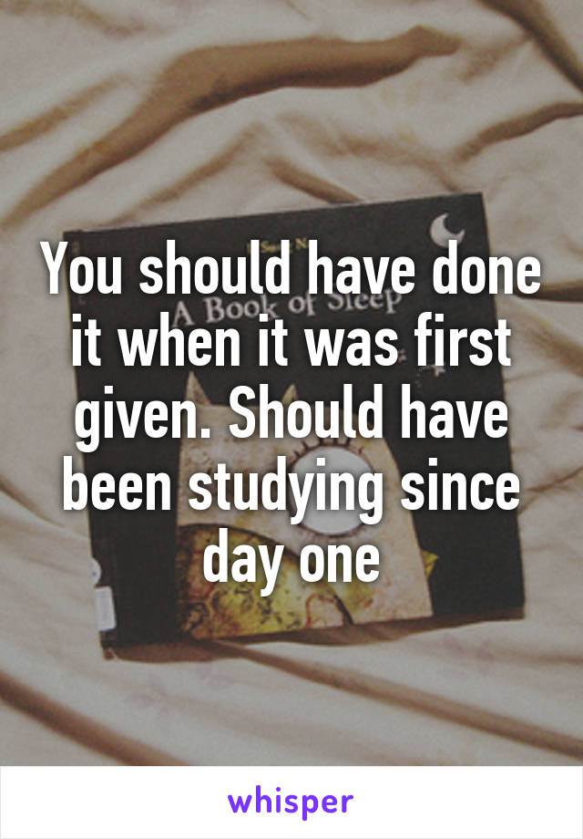 You should have done it when it was first given. Should have been studying since day one