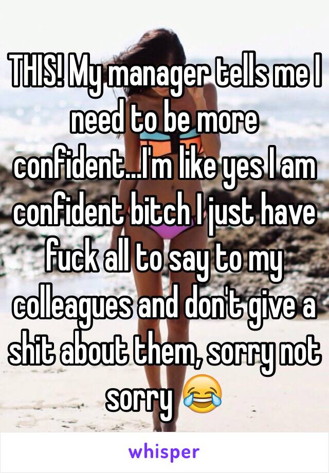 THIS! My manager tells me I need to be more confident...I'm like yes I am confident bitch I just have fuck all to say to my colleagues and don't give a shit about them, sorry not sorry 😂