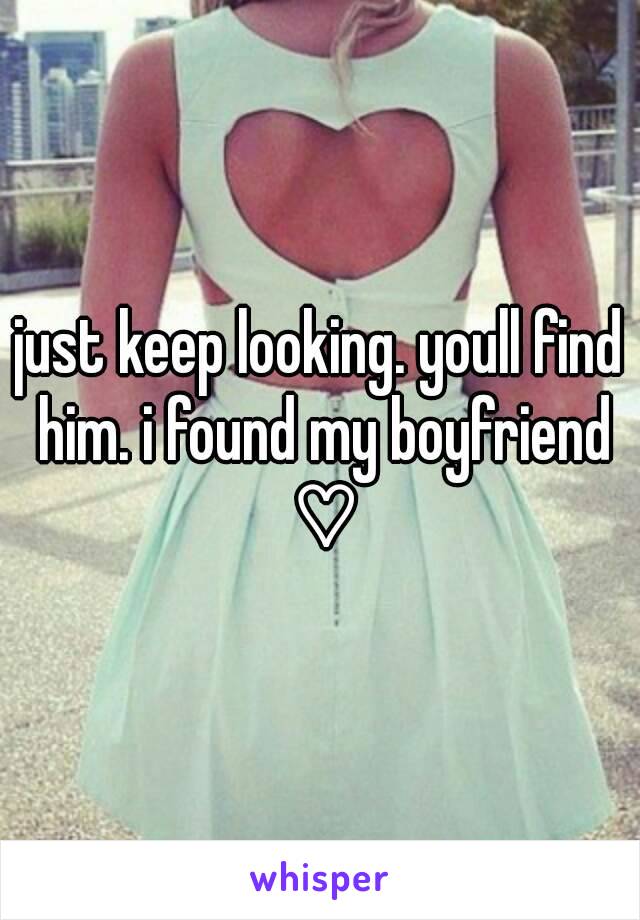 just keep looking. youll find him. i found my boyfriend ♡