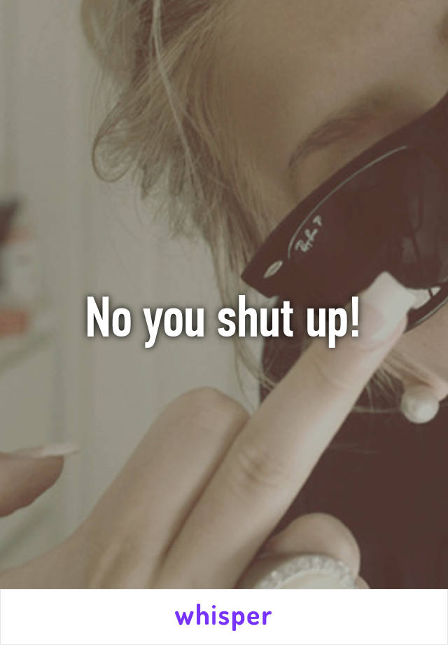 No you shut up!