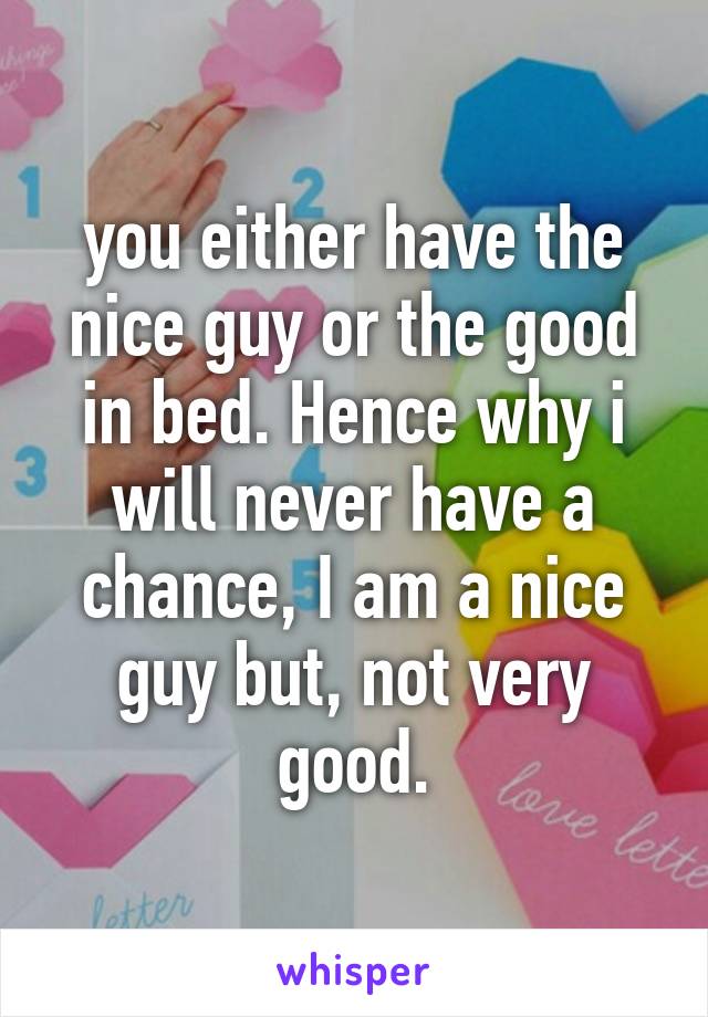 you either have the nice guy or the good in bed. Hence why i will never have a chance, I am a nice guy but, not very good.