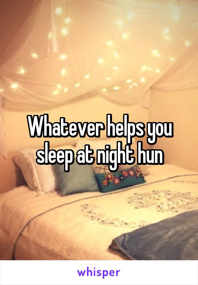 Whatever helps you sleep at night hun