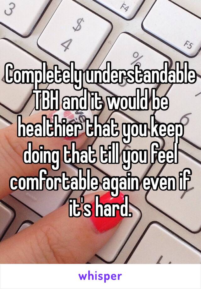 Completely understandable TBH and it would be healthier that you keep doing that till you feel comfortable again even if it's hard.