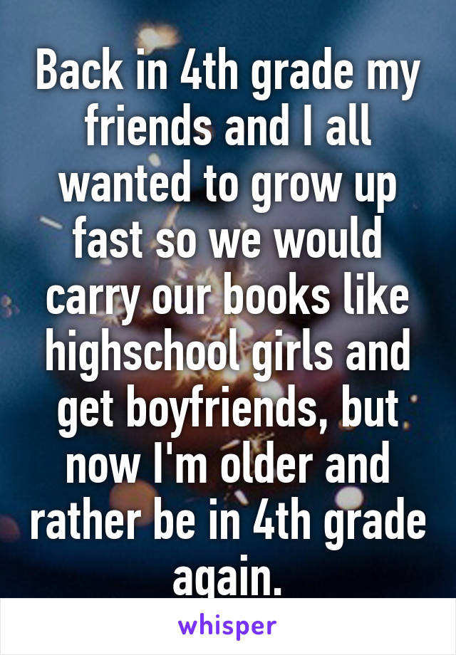 Back in 4th grade my friends and I all wanted to grow up fast so we would carry our books like highschool girls and get boyfriends, but now I'm older and rather be in 4th grade again.