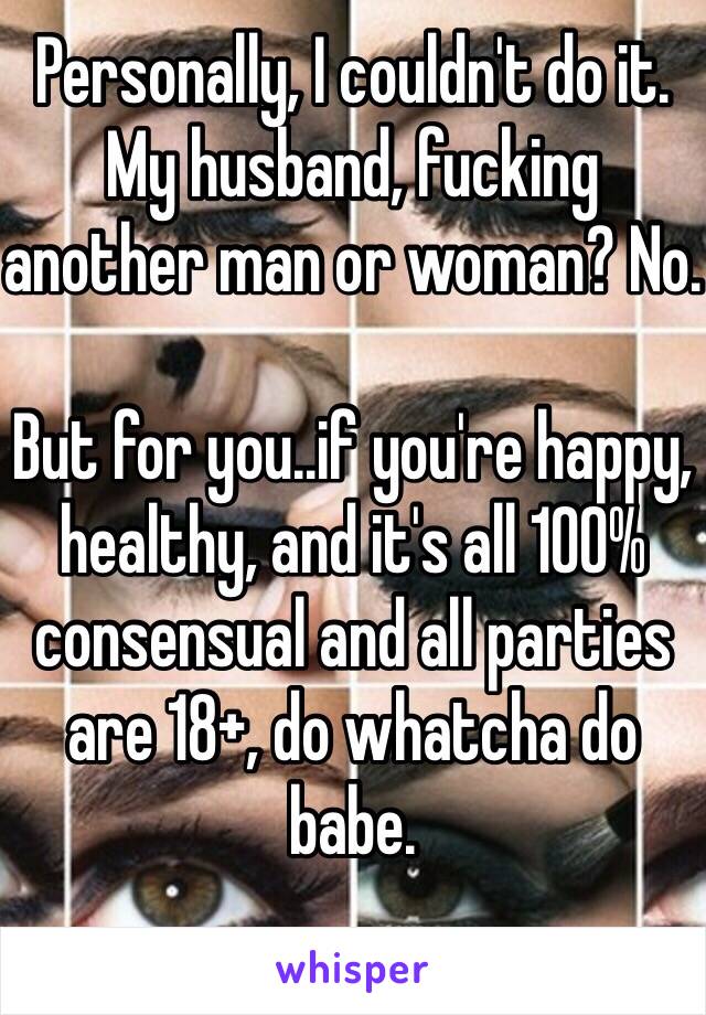 Personally, I couldn't do it. My husband, fucking another man or woman? No.

But for you..if you're happy, healthy, and it's all 100% consensual and all parties are 18+, do whatcha do babe.