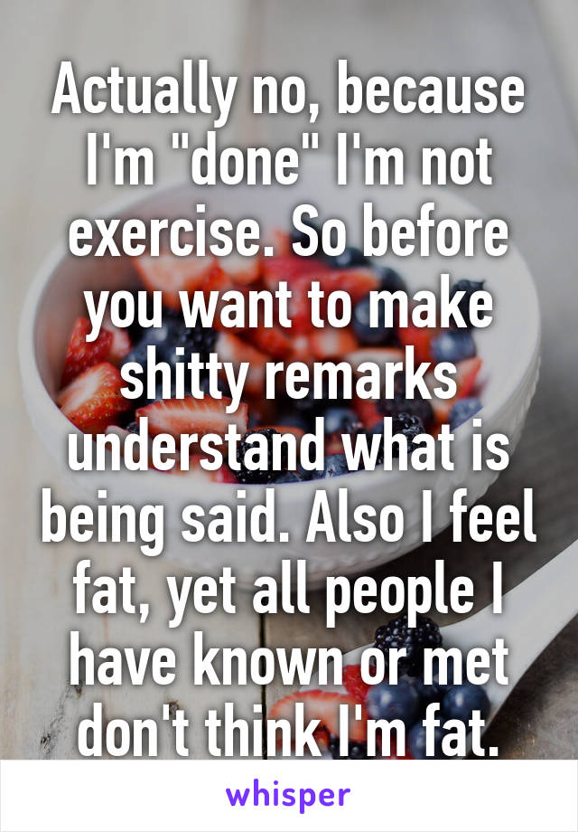 Actually no, because I'm "done" I'm not exercise. So before you want to make shitty remarks understand what is being said. Also I feel fat, yet all people I have known or met don't think I'm fat.