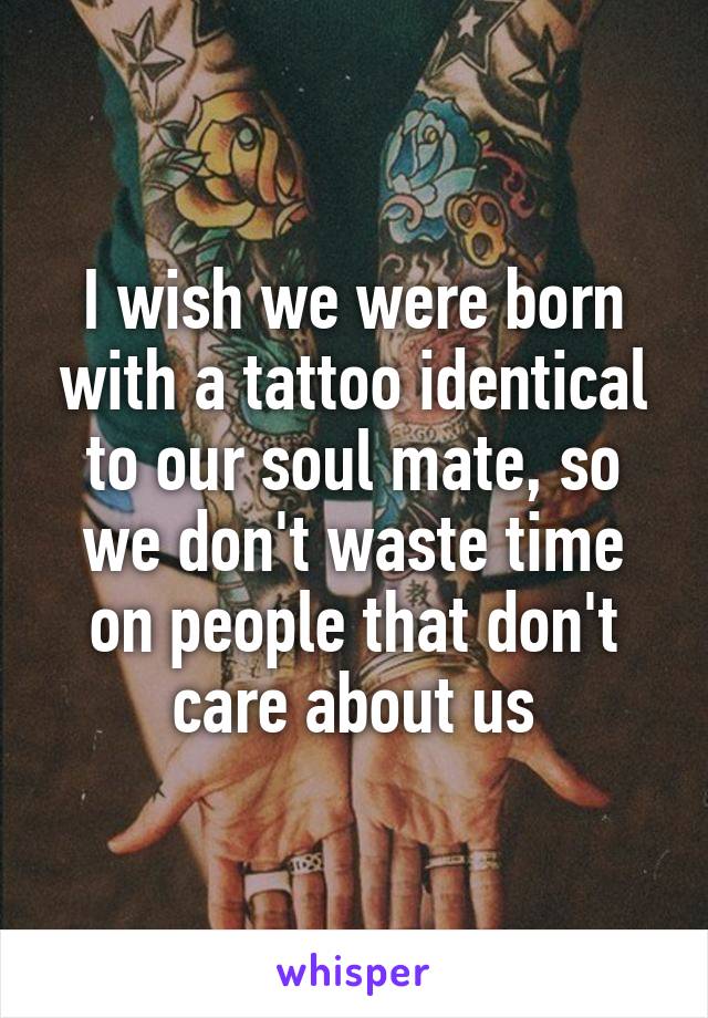 I wish we were born with a tattoo identical to our soul mate, so we don't waste time on people that don't care about us