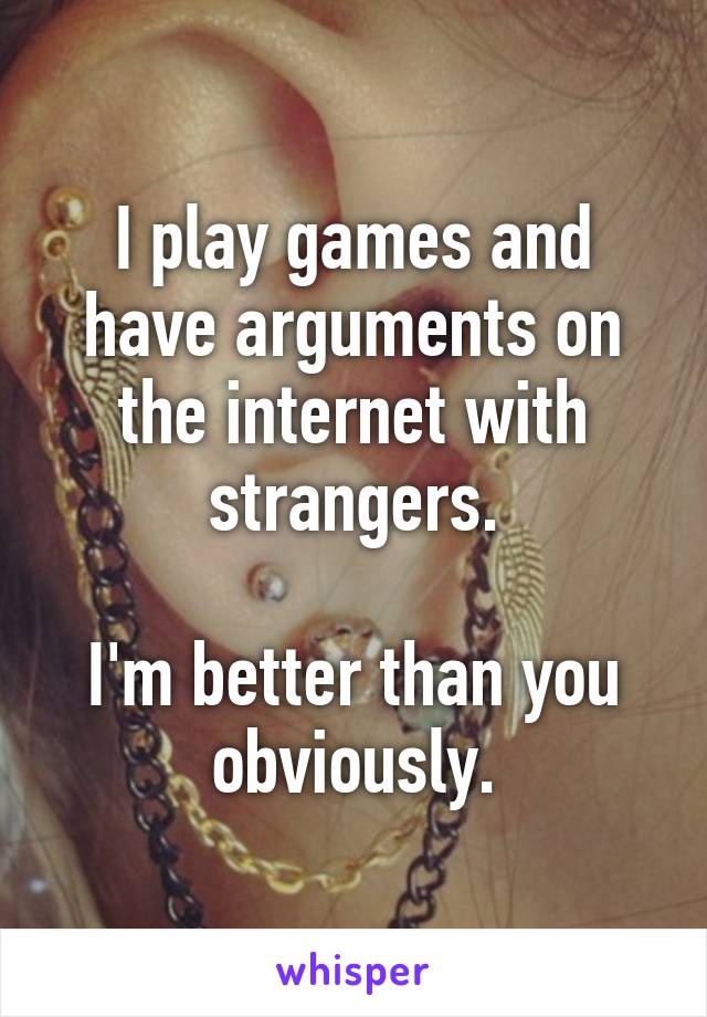 I play games and have arguments on the internet with strangers.

I'm better than you obviously.