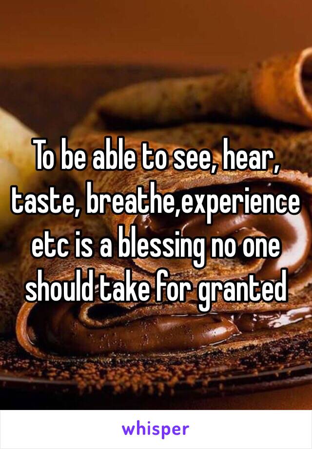 To be able to see, hear, taste, breathe,experience etc is a blessing no one should take for granted