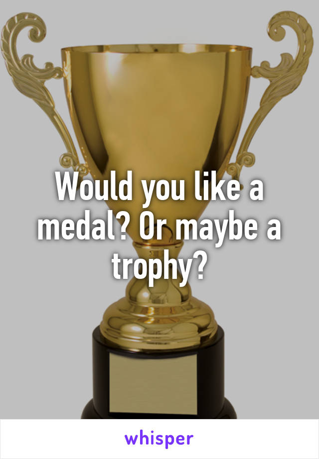 Would you like a medal? Or maybe a trophy?