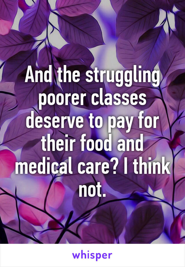 And the struggling poorer classes deserve to pay for their food and medical care? I think not.