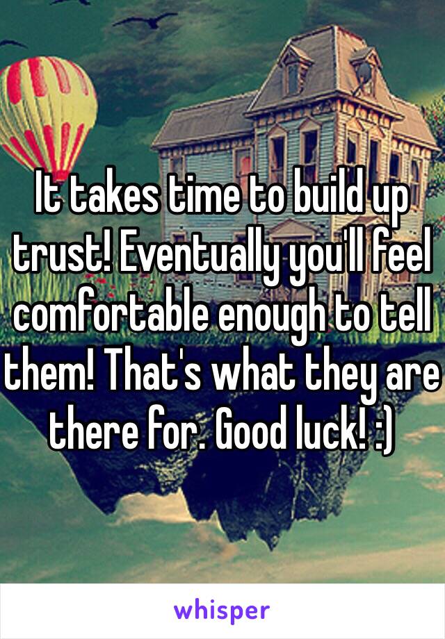 It takes time to build up trust! Eventually you'll feel comfortable enough to tell them! That's what they are there for. Good luck! :) 