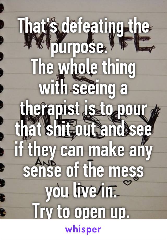 That's defeating the purpose.  
The whole thing with seeing a therapist is to pour that shit out and see if they can make any sense of the mess you live in. 
Try to open up. 