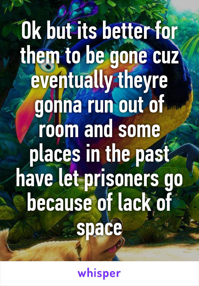 Ok but its better for them to be gone cuz eventually theyre gonna run out of room and some places in the past have let prisoners go because of lack of space
