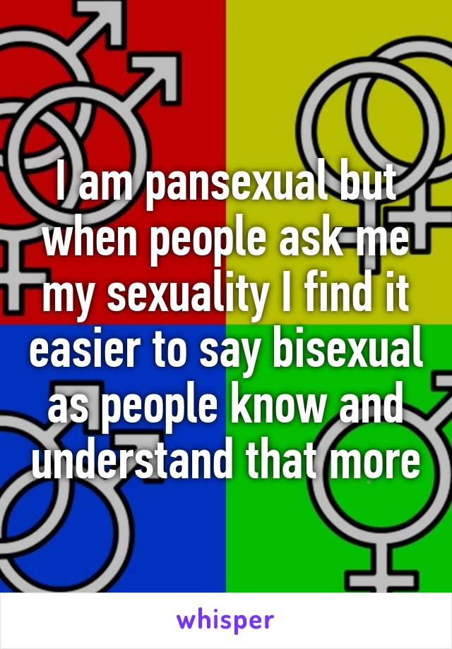 I am pansexual but when people ask me my sexuality I find it easier to say bisexual as people know and understand that more