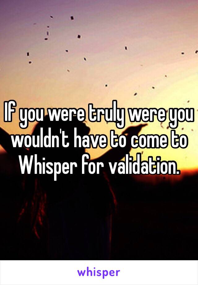 If you were truly were you wouldn't have to come to Whisper for validation. 