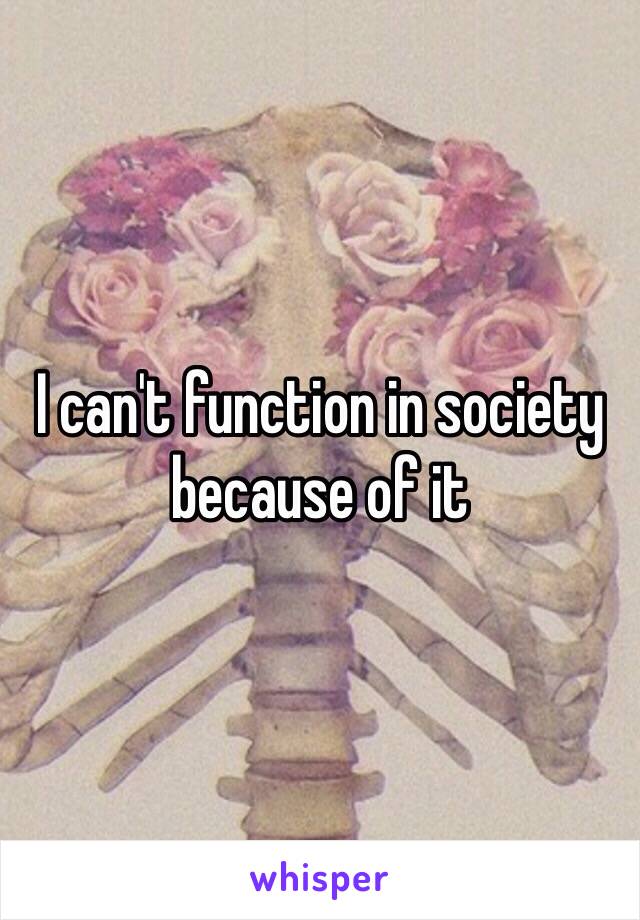 I can't function in society because of it