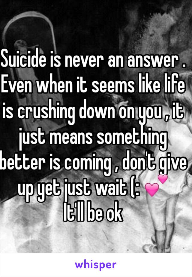 Suicide is never an answer . Even when it seems like life is crushing down on you , it just means something better is coming , don't give up yet just wait (: 💕
It'll be ok 