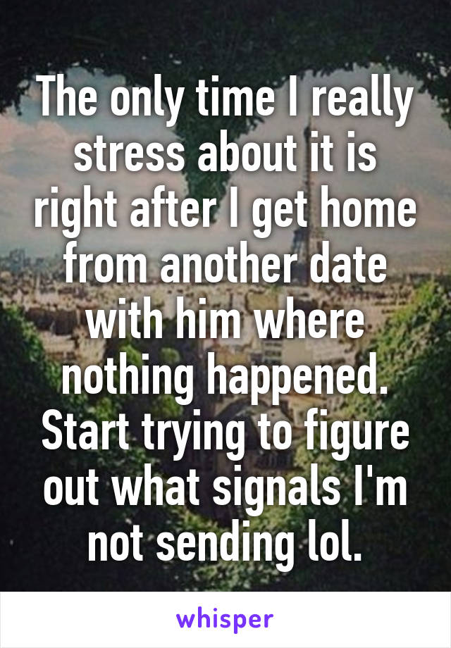 The only time I really stress about it is right after I get home from another date with him where nothing happened. Start trying to figure out what signals I'm not sending lol.