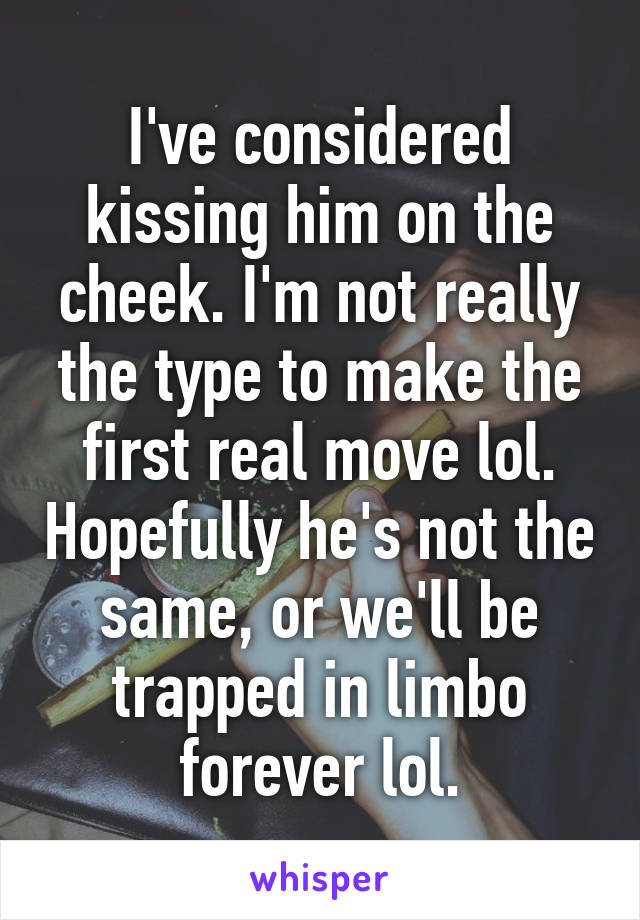 I've considered kissing him on the cheek. I'm not really the type to make the first real move lol. Hopefully he's not the same, or we'll be trapped in limbo forever lol.