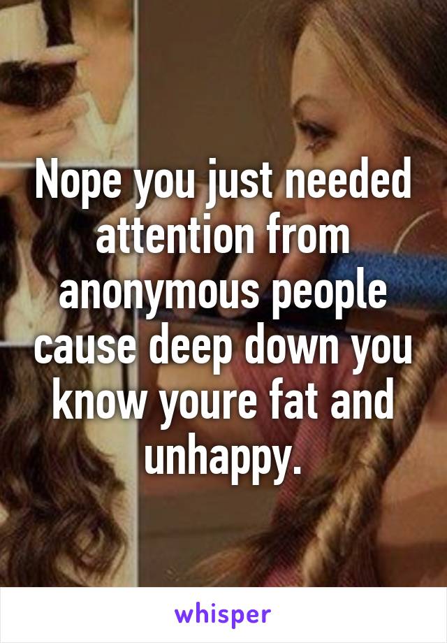 Nope you just needed attention from anonymous people cause deep down you know youre fat and unhappy.