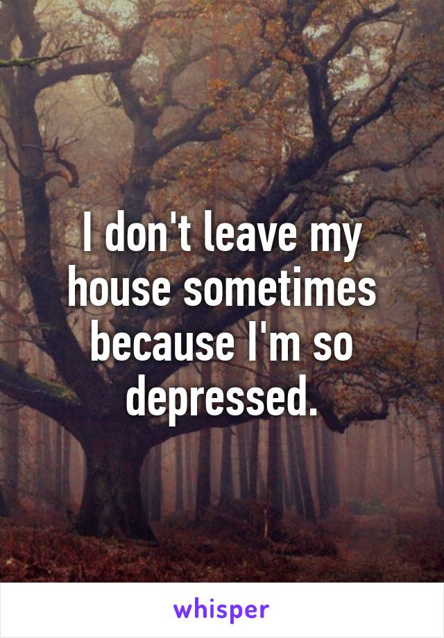 I don't leave my house sometimes because I'm so depressed.