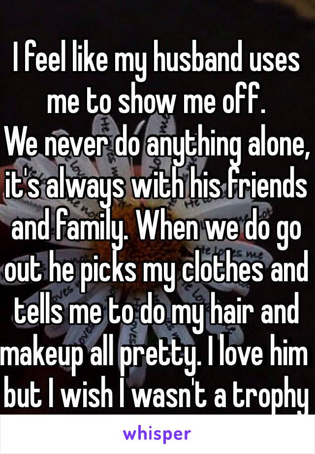 I feel like my husband uses me to show me off. 
We never do anything alone, it's always with his friends and family. When we do go out he picks my clothes and tells me to do my hair and makeup all pretty. I love him but I wish I wasn't a trophy wife😞