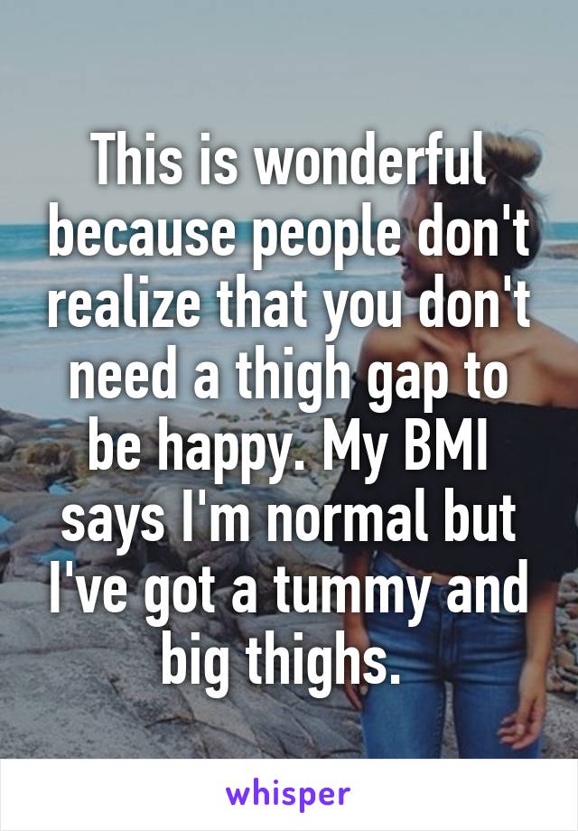 This is wonderful because people don't realize that you don't need a thigh gap to be happy. My BMI says I'm normal but I've got a tummy and big thighs. 