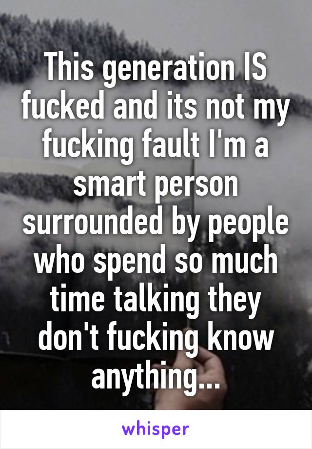 This generation IS fucked and its not my fucking fault I'm a smart person surrounded by people who spend so much time talking they don't fucking know anything...