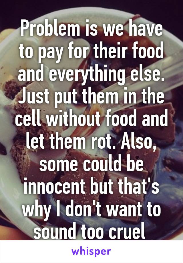 Problem is we have to pay for their food and everything else. Just put them in the cell without food and let them rot. Also, some could be innocent but that's why I don't want to sound too cruel 