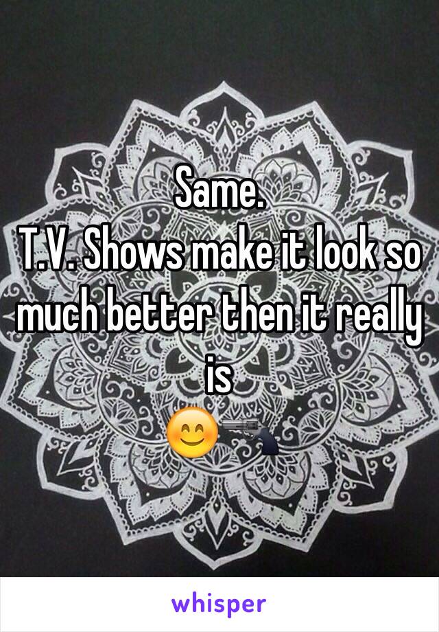 Same.
T.V. Shows make it look so much better then it really is
😊🔫