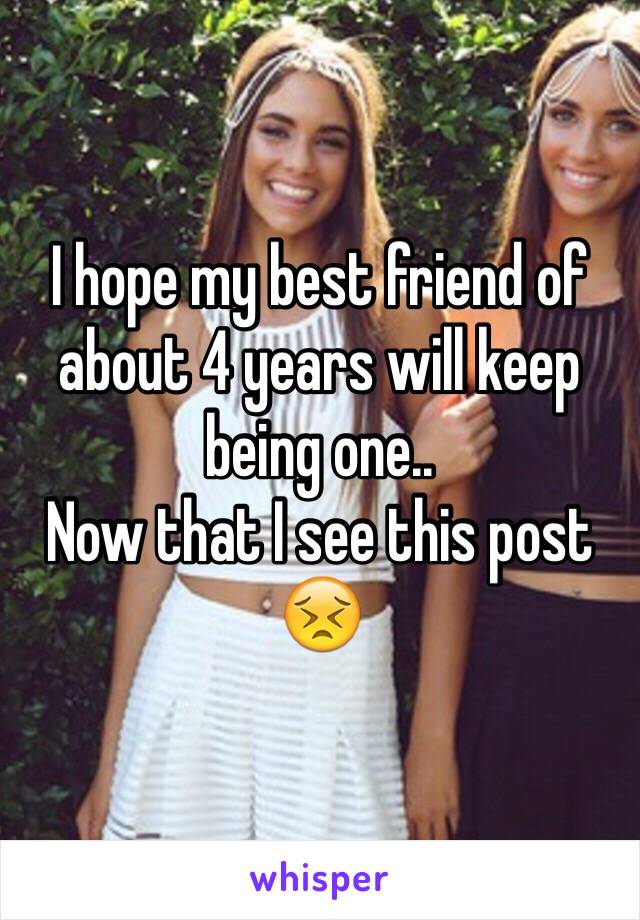 I hope my best friend of about 4 years will keep being one.. 
Now that I see this post 😣