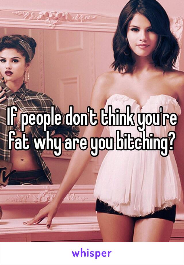 If people don't think you're fat why are you bitching?