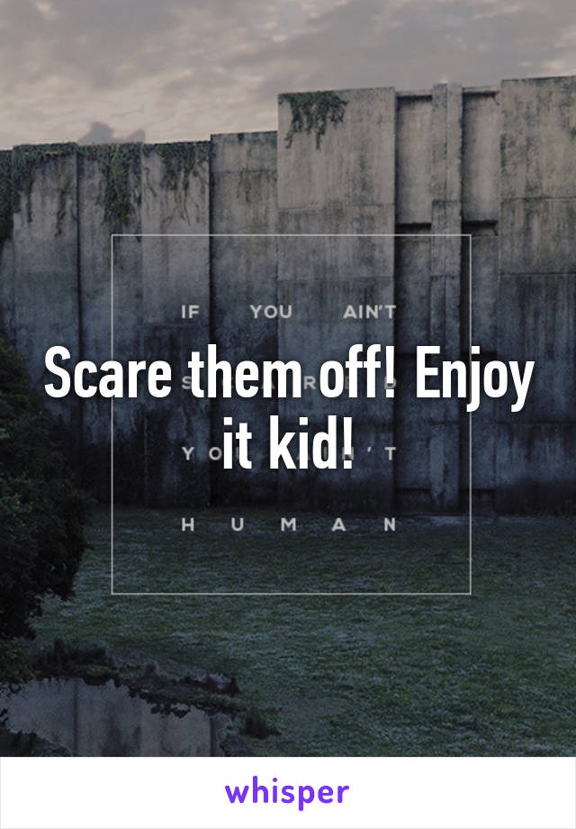 Scare them off! Enjoy it kid!