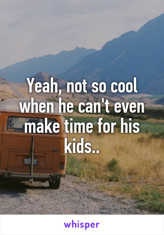 Yeah, not so cool when he can't even make time for his kids..