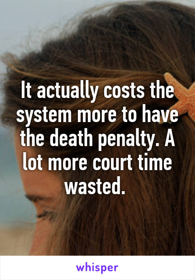 It actually costs the system more to have the death penalty. A lot more court time wasted. 