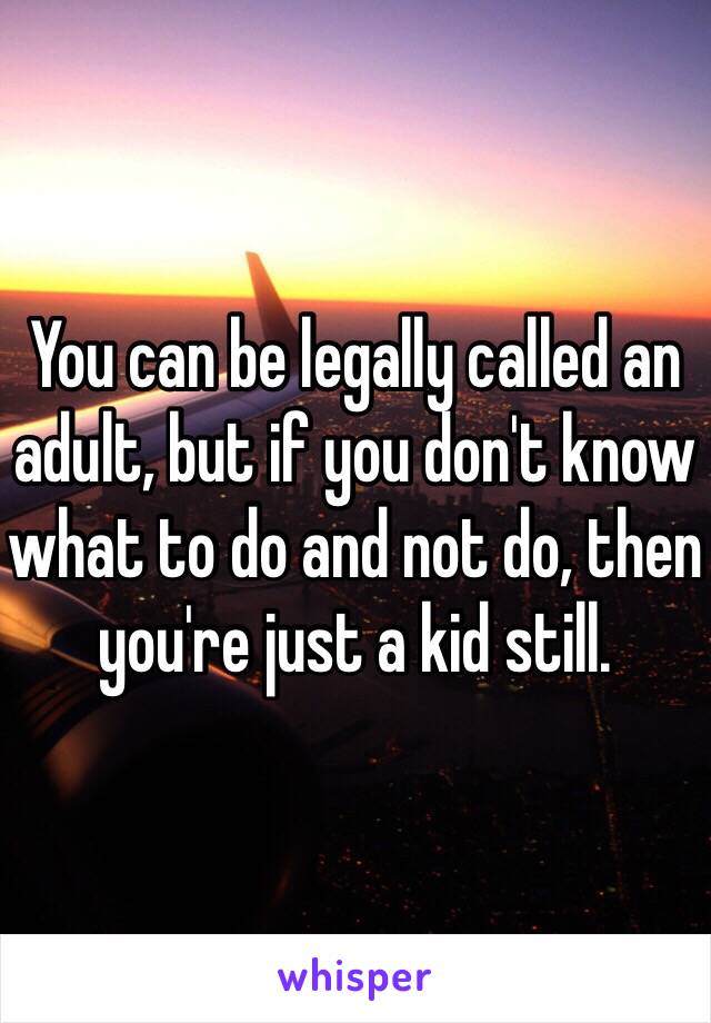 You can be legally called an adult, but if you don't know what to do and not do, then you're just a kid still.