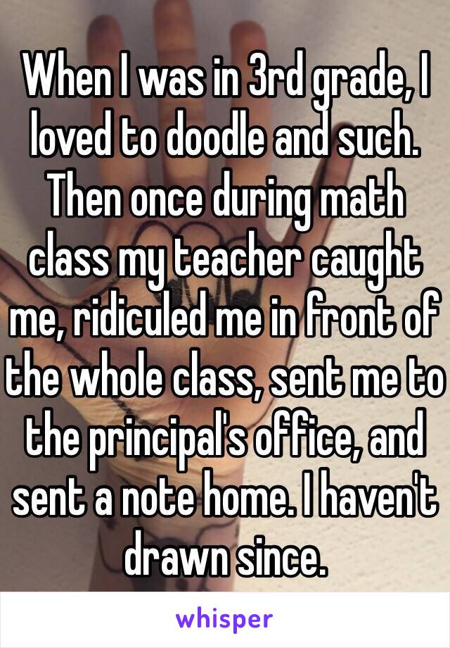 When I was in 3rd grade, I loved to doodle and such. Then once during math class my teacher caught me, ridiculed me in front of the whole class, sent me to the principal's office, and sent a note home. I haven't drawn since. 