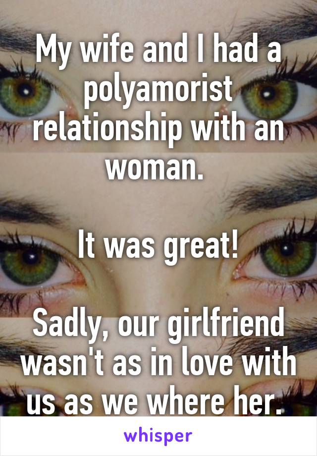 My wife and I had a polyamorist relationship with an woman. 

It was great!

Sadly, our girlfriend wasn't as in love with us as we where her. 