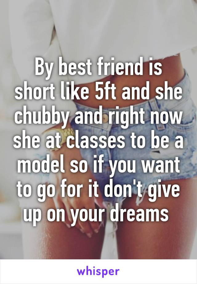 By best friend is short like 5ft and she chubby and right now she at classes to be a model so if you want to go for it don't give up on your dreams 