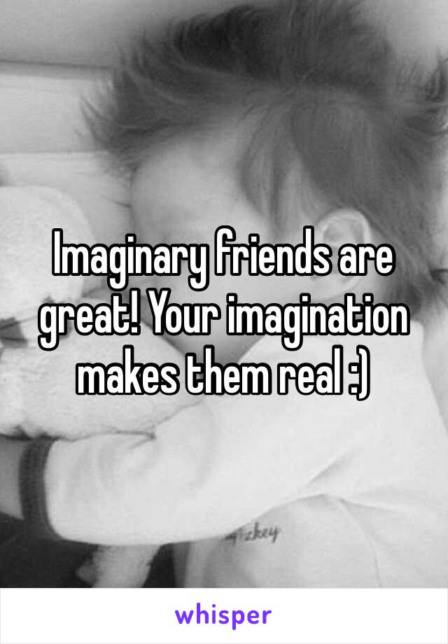 Imaginary friends are great! Your imagination makes them real :)