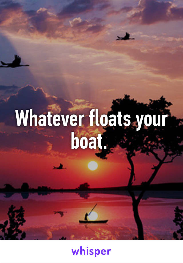 Whatever floats your boat. 