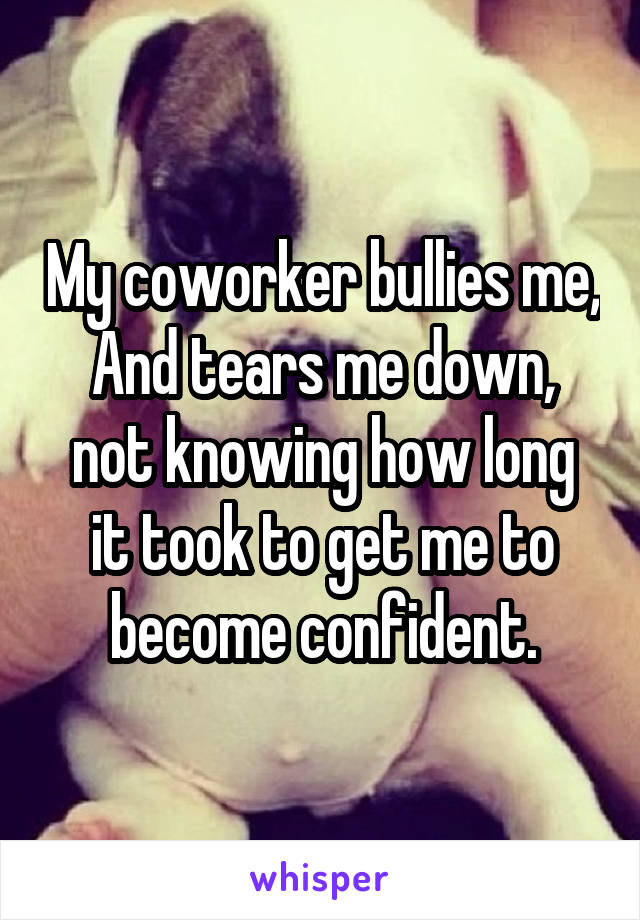 My coworker bullies me,
And tears me down,
not knowing how long it took to get me to become confident.